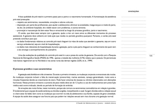 A Saúde de Adolescentes e Jovens - módulo básico
105
anotações
A boa qualidade do pré-natal é o primeiro passo para o parto e o nascimento humanizado. A humanização da assistência
pré-natal pressupõe:
– respeito aos sentimentos, necessidades, emoções e valores culturais;
– disposição, por parte dos profissionais, para ajudar a adolescente a diminuir as ansiedades, inseguranças e o medo do parto,
da dor, do ambiente hospitalar, de o bebê nascer com problemas, e outros temores;
– promoção e manutenção do bem-estar físico e emocional ao longo do processo gravídico, parto e nascimento;
O cartão, que deve estar sempre com a gestante, ajuda a criar um nexo entre os diferentes momentos do processo
assistencial. A gestante deve utilizá-lo em toda ação que receba no período gravídico-puerperal. Portanto, o cartão pré-natal
pretende contribuir para que:
– os dados fundamentais relativos ao controle pré-natal cheguem às mãos de todos que atendem a gestante, seja em outro
serviço ambulatorial, seja em nível de hospitalização;
– os dados mais relevantes da hospitalização durante a gestação, parto e pós-parto cheguem ao conhecimento de quem tem
a seu encargo o acompanhamento do puerpério.
Uma das avaliações de qualidade do controle pré-natal é o uso e posse do cartão da gestante. De acordo com a Pesquisa
Nacional de Demografia e Saúde (PNDS) de 1996, apenas a metade das mulheres (51%) relatou que o possuía. Os percentuais
mais baixos registraram-se no Nordeste e nas zonas rurais das demais regiões (LEAL et al., 1999).
O processo gravídico e suas características
A gestação está dividida em três trimestres. Durante o primeiro trimestre, as mudanças corporais e emocionais são muitas.
As mudanças corporais incluem a falta da menstruação (amenorréia), mamas sensíveis, cansaço generalizado, muito sono e
micções freqüentes devido ao crescimento do útero. Pode haver sintomas de náuseas ou vômitos relacionados com alterações
hormonais. Nesse primeiro trimestre o aumento de peso médio deve ser de 1,5 quilo e o uso de medicamentos sem prescrição
médica está contra-indicado, devido ao período de formação do embrião.
As emoções são muito fortes, neste momento, porque são comuns os sentimentos contraditórios em relação à gravidez.
É fundamental que a equipe de saúde esclareça as dúvidas surgidas, tranqüilizando o casal. Surgem dúvidas sobre a relação sexual
e o bem-estar do bebê, bem como as mudanças que ocorrem na vida da adolescente e sua família, capazes de gerar ansiedade.
A equipe de saúde deve assegurar aos futuros pais que podem ter relações sexuais sem risco durante uma gestação normal.
 
