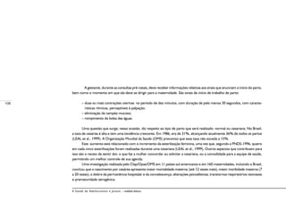 108
A Saúde de Adolescentes e Jovens – módulo básico
	 A gestante, durante as consultas pré-natais, deve receber informações relativas aos sinais que anunciam o início do parto,
bem como o momento em que ela deve se dirigir para a maternidade. São sinais de início de trabalho de parto:
– duas ou mais contrações uterinas no período de dez minutos, com duração de pelo menos 30 segundos, com caracte-
rísticas rítmicas, perceptíveis à palpação;
– eliminação do tampão mucoso;
– rompimento da bolsa das águas.
Uma questão que surge, nessa ocasião, diz respeito ao tipo de parto que será realizado: normal ou cesariana. No Brasil,
a taxa de cesárias é alta e tem uma tendência crescente. Em 1986, era de 31%, alcançando atualmente 36% de todos os partos
(LEAL et al., 1999). A Organização Mundial da Saúde (OMS) preconiza que essa taxa não exceda a 15%.
Este aumento está relacionado com o incremento da esterilização feminina, uma vez que, segundo a PNDS-1996, quatro
em cada cinco esterilizações foram realizadas durante uma cesariana (LEAL et al., 1999). Outros aspectos que contribuem para
isso são o receio de sentir dor, o que faz a mulher concordar ou solicitar a cesariana, ou a comodidade para a equipe de saúde,
permitindo um melhor controle de sua agenda.
Uma investigação realizada pelo Clap/Opas/OMS em 11 países sul-americanos e em 160 maternidades, incluindo o Brasil,
concluiu que o nascimento por cesárea apresenta maior mortalidade materna 
(até 12 vezes mais); maior morbidade materna (7
a 20 vezes); o dobro da permanência hospitalar e da convalescença; alterações psicoafetivas; transtornos respiratórios neonatais
e prematuridade iatrogênica.
 
