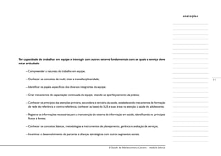A Saúde de Adolescentes e Jovens - módulo básico
11
anotações
Ter capacidade de trabalhar em equipe e interagir com outros setores fundamentais com os quais o serviço deve
estar articulado
–	Compreender a natureza do trabalho em equipe;
– Conhecer os conceitos de multi, inter e transdisciplinaridade;
– Identificar os papéis específicos dos diversos integrantes da equipe;
– Criar mecanismos de capacitação continuada da equipe, visando ao aperfeiçoamento da prática;
– Conhecer os princípios das atenções primária, secundária e terciária da saúde, estabelecendo mecanismos de formação
de rede de referência e contra-referência; conhecer as bases do SUS e suas áreas na atenção à saúde do adolescente;
– Registrar as informações necessárias para a manutenção do sistema de informação em saúde, identificando os principais
fluxos e fontes;
– Conhecer os conceitos básicos, metodologias e instrumentos de planejamento, gerência e avaliação de serviços;
– Incentivar o desenvolvimento de parcerias e alianças estratégicas com outros segmentos sociais.
 