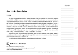 A Saúde de Adolescentes e Jovens - módulo básico
111
anotações
Caso 10 – De Quem Eu Sou
1.a
Parte
D. Odete procura o agente comunitário de saúde queixando-se que ela e seu neto têm sentido muita coceira no
couro cabeludo, tendo feito tratamento caseiro para piolho, sem sucesso. O menino refere que na escola muitos de seus
colegas apresentam o mesmo sintoma. Marcelo, 12 anos, é criado por D. Odete desde os 4 meses de vida. Ela diz que a
mãe de Marcelo era merendeira em uma escola onde ambas trabalhavam. Poucos meses após o nascimento de Marcelo, a
mãe entregou a criança a D. Odete, alegando que não tinha condições de criar o filho. D. Odete tem 68 anos, é professora
aposentada e diz que não tem família. Conta que ele sempre foi um bom menino, carinhoso, com alguma dificuldade esco-
lar, especialmente em matemática. Observa que Marcelo atualmente tem estado impaciente e agressivo, chamando-a de
“velha” e “careta”. Diz ainda que por culpa da avó vive “pagando mico” na frente dos colegas. D. Odete diz ter medo de
perder a cabeça e agredi-lo fisicamente e, às vezes, se arrepende de tê-lo adotado.
Durante a entrevista, Marcelo pouco fala, mostrando-se irônico em relação às queixas da avó. Quando indagado a
respeito da sua relação com ela, diz que gosta da avó, mas que já não é mais um menino e está cansado de ser ridicularizado
pelos colegas pela maneira como é tratado por ela.
Ao exame do couro cabeludo de ambos, constatou-se a presença de piolhos e lêndeas.
	 Refletindo e Discutindo
Que problemas você identifica neste caso?
Quais são as ações a serem desenvolvidas neste primeiro momento?
Analise a situação familiar apresentada.
 