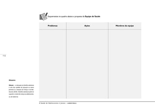 112
A Saúde de Adolescentes e Jovens – módulo básico
Esquematize no quadro abaixo a proposta da Equipe de Saúde
Problemas Ações Membros da equipe
Glossário
Adoção – a colocação em família substituta
é uma das medidas de proteção ao menor
previstas no Estatuto da Criança e do Ado-
lescente (ECA). A família substituta pode ter
a guarda, a tutela da criança ou adolescentes,
ou até adotá-los.
 