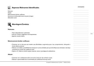 A Saúde de Adolescentes e Jovens - módulo básico
113
anotações
	 Aspectos Relevantes Identificados
Pediculose
Adoção
Relacionamento familiar conflituoso
Sentimento de inferioridade diante dos pares (amigos)
Dificuldade escolar
	 Abordagem/Conduta
Pediculose
– Tratar adequadamente a pediculose;
– Informar à escola o diagnóstico da ectoparasitose;
– Agendar consulta médica.
Relacionamento familiar conflituoso
– Conversar com os dois para que revelem suas dificuldades e argumentos para o seu comportamento, reforçando o
vínculo afetivo existente;
– Oferecer a D. Odete a possibilidade de inserção em outras atividades para que diversifique seus interesses e não fique
unicamente em função dos cuidados do neto;
– Explicar a D. Odete as transformações corporais, sociais e psicológicas da adolescência.
Adoção
– Conversar com o adolescente sobre como ele se sente por não conhecer os pais;
– Oferecer a oportunidade de ser entrevistado por profissional de serviço social.
 