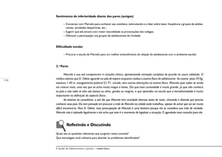 114
A Saúde de Adolescentes e Jovens – módulo básico
Sentimento de inferioridade diante dos pares (amigos)
– Conversar com Marcelo para conhecer seu cotidiano, estimulando-o a falar sobre lazer, freqüência a grupos de adoles-
centes, atividades desportivas, etc.;
– Sugerir que ele encare com maior naturalidade as provocações dos colegas;
– Oferecer a participação nos grupos de adolescentes da Unidade.
Dificuldade escolar
– Procurar a escola de Marcelo para um melhor entendimento da relação do adolescente com o ambiente escolar.
2.a
Parte
Marcelo e sua avó comparecem à consulta clínica, apresentando remissão completa do prurido no couro cabeludo. O
médico solicita que D. Odete aguarde na sala de espera enquanto realiza o exame físico do adolescente. Ao exame: peso 29 Kg,
estatura 1,40 m, estagiamento puberal G1 P1, corado, sem outras alterações no exame físico. Marcelo quer saber se ainda
vai crescer mais, uma vez que se acha muito magro e baixo. Diz que essa curiosidade é muito grande, já que não conhece
os pais e não sabe se eles são baixos ou altos, gordos ou magros, e que aprendeu na escola que a hereditariedade é muito
importante na definição do aspecto físico.
Ao retornar ao consultório, a avó diz que Marcelo tem acordado diversas vezes de noite, chorando e dizendo que precisa
conhecer seus pais. Ela tem pensado em procurar a mãe de Marcelo na cidade onde trabalhou, apesar de achar que vai ser muito
difícil encontrá-la. Para D. Odete, essa preocupação de Marcelo é uma besteira porque ela se considera sua mãe de verdade.
Marcelo não é adotado legalmente e ela acha que este é o momento de legalizar a situação. É agendada nova consulta para ele.
	
	 Refletindo e Discutindo
Quais são as questões relevantes que surgiram nesta consulta?
Que estratégias você utilizaria para abordar os problemas identificados?
 