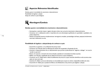 116
A Saúde de Adolescentes e Jovens – módulo básico
	 Aspectos Relevantes Identificados
Dúvidas quanto à normalidade do crescimento e desenvolvimento
Possibilidade de legalizar a adoção
Desejo de conhecer os pais biológicos
	
	 Abordagem/Conduta
Dúvidas quanto à normalidade do crescimento e desenvolvimento
– Acompanhar a cada dois meses o registro de peso e altura nas curvas de crescimento e desenvolvimento;
– Conversar com o adolescente sobre a importância de uma alimentação equilibrada em quantidade e qualidade e da
prática desportiva;
– Solicitar (se possível) exames complementares: hemograma completo, parasitológico de fezes, pesquisa de elementos
anormais e sedimento na urina.
Possibilidade de legalizar a adoção/desejo de conhecer os pais
– Encaminhar, se possível, a um profissional de serviço social;
– Conversar com Marcelo sobre as diferenças de valores de sua geração e da geração da avó;
– Incentivar o desenvolvimento de um relacionamento que priorize as alternativas de “negociar e dialogar”, em vez de
“proibir ou permitir”;
– Buscar, em conjunto, o encontro de novas soluções, apoiadas em concessões de ambas as partes;
– Refletir com Marcelo o significado de seu desejo de encontrar os pais verdadeiros;
– Conversar com D. Odete sobre a idéia do adolescente de procurar os pais, buscando identificar se ela se sente amea-
çada com isso e por quê;
– Incentivar D. Odete a procurar alternativas na comunidade para ocupar-se e aliviar a dependência afetiva do neto;
– Encaminhar D. Odete para o Juizado da Infância e da Adolescência mais próximo para legalizar a adoção;
 