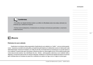 A Saúde de Adolescentes e Jovens - módulo básico
117
anotações
		 Lembretes
–	Os conflitos nas relações familiares tendem a se refletir em dificuldades sociais mais amplas, sobretudo nos
ambientes que o adolescente freqüenta.
–	Na fase inicial da adolescência, é fundamental uma orientação nutricional para potencializar o crescimento
e desenvolvimento.
	
Resumo
Pediculose de couro cabeludo
Apediculoseéumainfecçãocutâneazooparasitária.Apediculosedocourocabeludo,ouo“piolho”–comoseconhecepopular-
mente – representa um problema de saúde pública, principalmente pela freqüência em adolescentes e jovens em idade escolar e pela
rápida disseminação. O tempo de incubação é, em média, de oito dias. O principal sintoma se caracteriza por um prurido intenso no
couro cabeludo. A coçadura pode gerar escoriações e infecção secundária com adenomegalia cervical. A forma adulta de piolho pode
muitas vezes não estar presente, mas a identificação dos ovos – lêndeas –, esbranquiçados e aderentes ao couro cabeludo, facilita o
diagnóstico.Otratamentopodeserfeitocomdiversasmedicações,ressaltando-seaimportânciadarepetiçãodoesquemaumasemana
após. As lêndeas devem ser retiradas com pente fino e molhando-se os cabelos com água morna e vinagre em partes iguais.
 