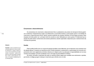 118
A Saúde de Adolescentes e Jovens – módulo básico
Crescimento e desenvolvimento
As características do crescimento e desenvolvimento físico na adolescência são produto da interação de fatores genéti-
cos e ambientais. Freqüentemente surgem nos adolescentes e suas famílias dúvidas ou preocupação quanto à normalidade do
crescimento e desenvolvimento físicos, devido à grande amplitude das variações individuais normais desses processos. Essas
situações de dúvida podem ser o principal motivo da consulta ou estar disfarçadas por outras queixas. É fundamental que as
equipes de saúde tenham conhecimento dos eventos pubertários, estando capacitadas e disponíveis para o esclarecimento das
incertezas dos pacientes.
Família
Pode-se definir família como um conjunto de pessoas de idades e sexos diferentes, que se relacionam numa constante troca
de relações afetivas. É consenso sua importância social. A família representa o ordenamento e a padronização de normas de com-
portamento, bem como regulamenta os direitos e deveres com relação à prole, à sua educação e à responsabilidade com os novos
membros da sociedade. A primeira socialização marca a formação da personalidade do indivíduo.
No interior da família é importante que todos os membros tenham espaço para manifestar seus sentimentos e opiniões,
permitindo um diálogo que gere mudanças e crescimento para a família como um todo.
Glossário
Identidade – pode ser entendida como uma
construção progressiva da criança ao adulto.
Na adolescência o indivíduo confronta-se
com uma série de experiências que exigem
escolhas e envolvimento – escolha de uma
pessoa com quem possa partilhar intimidade
física e afetiva, escolha profissional, entre
outros, no caminho do estabelecimento de
sua identidade adulta.
 