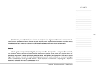 A Saúde de Adolescentes e Jovens - módulo básico
119
anotações
Na adolescência, a busca de identidade e autonomia cria situações de crise. Regras de tolerância mútua devem ser estabele-
cidas. Os pais ou seus substitutos devem abrir mão do poder de proteção total, respeitando a necessidade de privacidade de seus
filhos adolescentes sem, no entanto, prescindirem de seu fundamental papel de suporte e incentivo ao crescimento.
Adoção
Adoção significa aceitação voluntária e legal de uma criança como filho. A adoção atribui a condição de filho ao adotado,
com os mesmos direitos e deveres, inclusive sucessórios, desligando-o de qualquer vínculo com os pais e parentes salvo os im-
pedimentos matrimoniais. A adoção será deferida quando apresentar reais vantagens para o adotando e fundar-se em motivos
legais. Podem adotar os maiores de 21 anos de idade, independentemente do estado civil, desde que comprovem condições
morais e econômicas para prover a guarda do adotado. A adoção de crianças e de adolescentes é regida segundo o disposto na
subseção IV do Estatuto da Criança e do Adolescente (ECA).
 