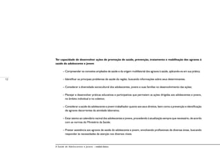 12
A Saúde de Adolescentes e Jovens – módulo básico
Ter capacidade de desenvolver ações de promoção de saúde, prevenção, tratamento e reabilitação dos agravos à
saúde do adolescente e jovem
– Compreender os conceitos ampliados de saúde e da origem multifatorial dos agravos à saúde, aplicando-os em sua prática;
– Identificar os principais problemas de saúde da região, buscando informações sobre seus determinantes.
– Considerar a diversidade sociocultural dos adolescentes, jovens e suas famílias no desenvolvimento das ações;
– Planejar e desenvolver práticas educativas e participativas que permeiem as ações dirigidas aos adolescentes e jovens,
no âmbito individual e no coletivo;
– Considerar a saúde do adolescente e jovem trabalhador quanto aos seus direitos, bem como a prevenção e identificação
de agravos decorrentes da atividade laborativa;
– Estar atento ao calendário vacinal dos adolescentes e jovens, procedendo à atualização sempre que necessário, de acordo
com as normas do Ministério da Saúde;
– Prestar assistência aos agravos de saúde do adolescente e jovem, envolvendo profissionais de diversas áreas, buscando
responder às necessidades de atenção nos diversos níveis.
 