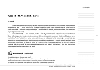 A Saúde de Adolescentes e Jovens - módulo básico
121
anotações
Caso 11 – O Ar e o Trilho Certo
1.a
Parte
Há dois anos, João, agente comunitário de saúde, presta atendimento domiciliar em uma comunidade pobre, localizada
próxima a um “lixão”. A equipe da qual ele faz parte tem grande preocupação com as péssimas condições socioeconômicas
desta comunidade e tem como plano de intervenção a visita periódica a todas as famílias cadastradas, para desenvolver
ações de promoção de saúde.
Carla, adolescente de 12 anos, estudante, recebeu a visita de João em sua casa. Está com um “buraco” no dente de
baixo do lado esquerdo da boca, sentindo dor ao comer. João constata que ela nunca tratou dos dentes. Ela diz que come
muito doce, “belisca” a toda hora e que só escova os dentes uma vez ao dia, pela manhã. Quase sempre sua gengiva sangra
à escovação. João sabe que a água de abastecimento local não é fluoretada e durante a conversa descobre que Carla nunca
fez aplicação tópica de flúor na escola, até porque sua freqüência escolar é muito baixa. Ela conta que tem outro problema
de saúde, que é a dificuldade de respirar. Menciona que dorme de boca aberta e baba durante a noite. João marcou uma
consulta para Carla na Unidade Básica de Saúde.
	 Refletindo e Discutindo
Que problemas você identifica neste caso?
Os problemas detectados devem ser trabalhados em que ordem de prioridade?
Qual seria a melhor forma de abordagem e tratamento para cada problema identificado?
O que mais você gostaria de saber neste caso para elucidar suas hipóteses diagnósticas?
 