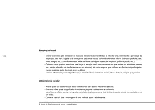 124
A Saúde de Adolescentes e Jovens – módulo básico
Respiração bucal
– Ensinar exercícios para fortalecer os músculos elevadores da mandíbula e o orbicular oral, estimulando a percepção da
respiração pelo nariz. Sugere-se a utilização de pequenos frascos, contendo diferentes odores (exemplo: perfume, café,
mate, vinagre, etc.) e, simultaneamente, vedar os lábios com algum objeto (ex.: espátula, palito de picolé, etc.);
– Orientar como praticar exercícios para forçar a aeração nasal, nos momentos em que estiver em atividades passivas
(ex.: vendo televisão, nas tarefas escolares, em leituras), tais como segurar água na boca em bochechos prolongados;
manter espátula, palito de picolé entre os lábios;
– Solicitar à família/responsável/professor que alerte Carla no sentido de manter a boca fechada, sempre que possível.
Absenteísmo escolar
– Avaliar quais são os fatores que estão contribuindo para a baixa freqüência à escola;
– Procurar saber qual é o significado da escolarização para a adolescente e sua família;
– Identificar se a falta à escola é um problema isolado da adolescente, se é da família, da escola e/ou da comunidade como
um todo;
– Contatar a escola para a montagem de uma rede de apoio à adolescente.
 