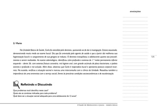 A Saúde de Adolescentes e Jovens - módulo básico
125
anotações
2.a
Parte
	 Na Unidade Básica de Saúde, Carla foi atendida pelo dentista, queixando-se de dor à mastigação. Estava assustada,
demonstrando muito medo ao exame bucal. Diz que foi orientada pelo agente de saúde e que a partir daí melhorou sua
higienização bucal e o sangramento de sua gengiva se reduziu. O dentista tranqüilizou a adolescente quanto aos procedi-
mentos a serem realizados. Ao exame odontológico, identificou cárie profunda e extensa do 1.º molar permanente inferior
esquerdo – dente 36, com extensa fratura coronária, má higiene oral, com grande acúmulo de placa bacteriana, o palato
estreito e profundo e má oclusão. Além disso, observou que Carla é respiradora bucal e apresenta postura corporal incor-
reta. Na ocasião, verificou a situação vacinal e marcou uma interconsulta com o clínico da Unidade. Ressaltou também a
importância de uma entrevista com o serviço social, frente às precárias condições socioeconômicas e de escolarização.
	 Refletindo e Discutindo
Que problemas você identifica neste caso?
Quais são as condutas indicadas para cada problema?
Qual deve ser a situação vacinal adequada para uma adolescente de 12 anos?
 
