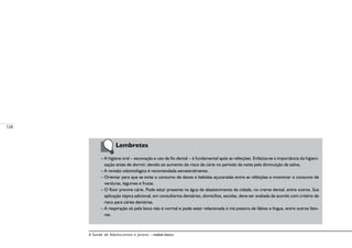 128
A Saúde de Adolescentes e Jovens – módulo básico
	 Lembretes
– A higiene oral – escovação e uso de fio dental – é fundamental após as refeições. Enfatiza-se a importância da higieni-
zação antes de dormir, devido ao aumento do risco de cárie no período da noite pela diminuição de saliva.
– A revisão odontológica é recomendada semestralmente.
– Orientar para que se evite o consumo de doces e bebidas açucaradas entre as refeições e incentivar o consumo de
verduras, legumes e frutas.
– O flúor previne cárie. Pode estar presente na água de abastecimento da cidade, no creme dental, entre outros. Sua
aplicação tópica adicional, em consultórios dentários, domicílios, escolas, deve ser avaliada de acordo com critério de
risco para cáries dentárias.
– A respiração só pela boca não é normal e pode estar relacionada à má postura de lábios e língua, entre outros fato-
res.
 
