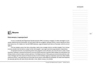 A Saúde de Adolescentes e Jovens - módulo básico
129
anotações
	 Resumo
Cárie dentária e respiração bucal
A cárie é considerada pela Organização Mundial da Saúde (OMS) uma doença contagiosa. A melhor abordagem é a pre-
venção mediante técnicas de escovação, uso de fio dental, dieta não cariogênica, aplicação de flúor e visita ao dentista ao menos
duas vezes ao ano. Em cidades com mais de 50.000 habitantes, a água de abastecimento deve ser fluoretada, conforme a lei em
vigência.
Uma vez instalada, quanto mais cedo a intervenção, melhor, pois no estágio inicial só o esmalte é atingido. Com o tempo,
as outras camadas internas (dentina e polpa) também são atingidas, o que exige tratamentos especializados e dispendiosos.
O respirador bucal tem uma propensão grande à cárie, gengivite e outras infecções, pois a boca fica seca e a saliva, viscosa
e grudenta, facilitando a retenção dos alimentos e acúmulo de placa bacteriana. Apresenta deformidades da arcada dentária (má
oclusão) devido ao fato de respirar somente pela boca. A ventilação pulmonar é feita quase que exclusivamente pela boca, alte-
rando a fisiologia nasal. Esse conjunto de fatores acarreta uma série de efeitos negativos à expressão corporal por deformidades
anatômicas de face, o que pode determinar diminuição da auto-estima e dificuldades de socialização. As causas mais freqüentes
de respiração pela boca são hipertrofia de adenóides, rinites, hábitos viciosos e má oclusões.
 