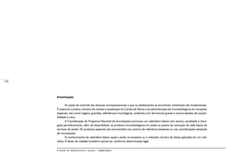 130
A Saúde de Adolescentes e Jovens – módulo básico
Imunização
As ações de controle das doenças imunopreveníveis a que os adolescentes se encontram vulneráveis são fundamentais.
É essencial a prática rotineira de revisão e atualização do Cartão de Vacina e da administração de imunobiológicos em situações
especiais, tais como viagens, gravidez, deficiências imunológicas, acidentes com ferimentos graves e outros estados de susceti-
bilidade e risco.
A Coordenação do Programa Nacional de Imunizações preconiza um calendário básico (em anexo), atualizado e divul-
gado periodicamente, além de disponibilizar os produtos imunobiológicos em todos os postos de vacinação da rede básica de
serviços de saúde. Os produtos especiais são encontrados nos centros de referência estaduais ou nas coordenações estaduais
de imunizações.
O conhecimento do calendário básico ajuda a evitar os excessos ou o reduzido número de doses aplicadas em um indi-
víduo. É dever do cidadão brasileiro vacinar-se, conforme determinação legal.
 