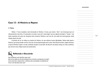 A Saúde de Adolescentes e Jovens - módulo básico
133
anotações
Caso 12 – A História se Repete
1.ª Parte
Nelson, 17 anos, estudante, está interessado em Verônica, 16 anos, que resiste a “ficar” com ele porque quer um
relacionamento mais sério. O comentário na escola é que ele é muito legal, mas seu objetivo principal é “transar” com
todas as garotas com quem sai. Enquanto tenta convencer Verônica a sair com ele, tem saído com outras garotas, tendo
relação sexual com elas.
A pretexto de ter um reforço na matéria de História, em que enfrenta muitas dificuldades, Nelson pede ajuda a
Verônica, que aceita estudar com ele. Com isso, há uma aproximação entre os dois. Num final de semana, véspera de prova,
os pais de Verônica viajam e os dois combinam estudar na casa dela. No decorrer do estudo começa um clima romântico,
que termina numa relação sexual sem preservativo.
	 Refletindo e Discutindo
Que problemas você identifica neste caso?
Que outros dados da vida dos adolescentes envolvidos você gostaria de saber?
Como estimular e desenvolver a reflexão sobre sexualidade na adolescência?
Como você abordaria este caso?
 