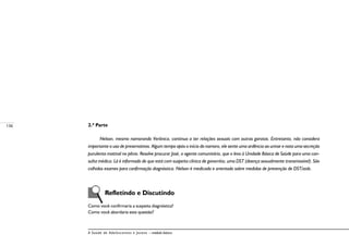 136
A Saúde de Adolescentes e Jovens – módulo básico
2.ª Parte
Nelson, mesmo namorando Verônica, continua a ter relações sexuais com outras garotas. Entretanto, não considera
importante o uso de preservativos. Algum tempo após o início do namoro, ele sente uma ardência ao urinar e nota uma secreção
purulenta matinal no pênis. Resolve procurar José, o agente comunitário, que o leva à Unidade Básica de Saúde para uma con-
sulta médica. Lá é informado de que está com suspeita clínica de gonorréia, uma DST (doença sexualmente transmissível). São
colhidos exames para confirmação diagnóstica. Nelson é medicado e orientado sobre medidas de prevenção de DST/aids.
	 Refletindo e Discutindo
Como você confirmaria a suspeita diagnóstica?
Como você abordaria esta questão?
 