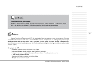 A Saúde de Adolescentes e Jovens - módulo básico
139
anotações
	 Lembretes
É melhor prevenir do que remediar!
As DST e a infecção pelo vírus da aids, adquiridas pelo contato sexual, podem ser evitadas. A melhor forma de pre-
venir é usar sempre e corretamente o preservativo (camisinha) durante todas as relações sexuais.
	 Resumo
Doenças Sexualmente Transmissíveis (DST) são causadas por bactérias, parasitas, vírus ou outros agentes infecciosos
transmitidos pelo contato sexual. Os sinais e sintomas das DST aparecem, principalmente, nos órgãos genitais, podendo surgir
também em outras partes do corpo. Alguns sinais e sintomas de DST são: úlceras, corrimento, verrugas, ardência à micção,
dor, mal-estar, entre outros. As lesões podem ser identificadas na bolsa escrotal, pênis, vulva, vagina, colo do útero, ânus, região
perineal e na boca.
Complicações das DST:
– Esterilidade, que pode ocorrer no homem ou na mulher;
– Inflamação nos órgãos genitais, podendo causar impotência no homem;
– Infecção no útero, nas trompas e ovários, podendo generalizar-se e levar à septicemia e morte;
– Câncer de colo do útero e de pênis;
– Nascimento de bebês prematuros, com deformidades;
– Morte do feto ou do recém-nascido.
 