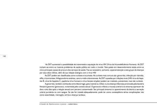 140
A Saúde de Adolescentes e Jovens – módulo básico
As DST aumentam a possibilidade de transmissão e aquisição do vírus HIV (Vírus da Imunodeficiência Humana). As DST
incluem-se entre os maiores problemas de saúde pública em todo o mundo. Nos países em desenvolvimento estão entre as
cinco principais causas de procura dos serviços de saúde. Faz-se necessário, portanto, especial atenção a este grupo de doenças
por seus altos índices, além de sua relação sinérgica com o vírus HIV.
As DST podem ser classificadas como curáveis e incuráveis. As curáveis mais comuns são: gonorréia, infecção por clamídia,
sífilis, tricomoníase, linfogranuloma venéreo, cancro mole e donovanose. As DST causadas por infeções virais (HIV, vírus da hepa-
tite B, vírus da hepatite C, papiloma vírus humano e vírus herpes simplex) podem ser tratáveis, preveníveis, mas não curáveis.
A gonorréia, também conhecida como blenorragia, gota matinal ou militar, é uma doença infecciosa provocada pela bactéria
Neisseria gonorrea (gonococo), transmitida pelo contato sexual. O gonococo infecta a mucosa uretral e os sintomas aparecem de
dois a oito dias após a relação sexual com parceiro contaminado. Seu principal sintoma é o aparecimento da disúria e secreção
uretral purulenta ou com sangue. Se não for tratada adequadamente, pode ter como conseqüência sérias complicações, tais
como esterilidade, meningite, artrite e doença cardíaca.
 