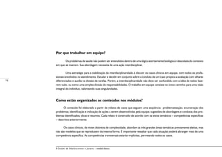 16
A Saúde de Adolescentes e Jovens – módulo básico
Por que trabalhar em equipe?
	 Os problemas de saúde não podem ser entendidos dentro de uma lógica estritamente biológica e descolada do contexto
em que se inserem. Sua abordagem necessita de uma ação interdisciplinar.
	 Uma estratégia para a viabilização da interdisciplinaridade é discutir os casos clínicos em equipe, com todos os profis-
sionais envolvidos no atendimento. Estudar e decidir em conjunto sobre a conduta de um caso propicia a avaliação com olhares
diferenciados e auxilia na divisão de tarefas. Porém, a interdisciplinaridade não deve ser confundida com a idéia de todos faze-
rem tudo, ou como uma simples divisão de responsabilidades. O trabalho em equipe consiste no único caminho para uma visão
integral do indivíduo, valorizando suas singularidades.
Como estão organizados os conteúdos nos módulos?
O conteúdo foi elaborado a partir de relatos de casos que seguem uma seqüência: problematização; enumeração dos
problemas; identificação e indicação de ações a serem desenvolvidas pela equipe; sugestões de abordagens e condutas dos pro-
blemas identificados; dicas e resumos. Cada relato é construído de acordo com os eixos temáticos – competências específicas
– descritos anteriormente.
Os casos clínicos, de níveis distintos de complexidade, abordam as três grandes áreas temáticas previamente eleitas, mas
não são modelos que se reproduzem da mesma forma. É importante ressaltar que cada situação poderá abranger mais de uma
competência específica. As competências transversais estarão implícitas, permeando todos os casos.
 
