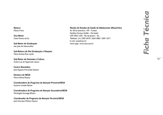 167
Núcleo de Estudos da Saúde do Adolescente (Nesa)/Uerj
Av. 28 de setembro, 109 – Fundos
Pavilhão Floriano Stoffel – Vila Isabel
CEP 20551-030 – Rio de Janeiro – RJ
Telefaxes: (21) 2587-6570 / 2264-2082 / 2587- 6571
E-mail: nesa@uerj.br
Home page: www.nesa.uerj.br
Reitora
Nilcéa Freire
Vice-Reitor
Celso Pereira de Sá
Sub-Reitor de Graduação
Isac João de Vasconcellos
Sub-Reitora de Pós-Graduação e Pesquisa
Maria Andréa Rios Loyola
Sub-Reitor de Extensão e Cultura
André Luiz de Figueiredo Lázaro
Centro Biomédico
José Augusto Fernandes Quadra
Diretora do NESA
Maria Helena Ruzany
Coordenadora do Programa de Atenção Primária/NESA
Suyanna Linhales Barker
Coordenadora do Programa de Atenção Secundária/NESA
Mariângela Gonzaga Ribeiro
Coordenador do Programa de Atenção Terciária/NESA
José Henrique Withers Aquino
FichaTécnica
 