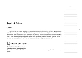 19
anotações
Caso 1 – O Anjinho
1.a
Parte
Pedro Henrique tem 14 anos e participa de grupos educativos no Centro Comunitário de seu bairro. Após uma dessas
atividades, procurou o agente comunitário de saúde, seu amigo, relatando estar preocupado por nunca ter ficado com ne-
nhuma garota. “Toda vez que estou a fim de uma menina, ela diz que sou apenas um grande amigo. Odeio essa frase! Meu
irmão é o cara mais disputado da escola, mas as meninas dizem que sou mais simpático, inteligente e educado. Será que é
por causa do meu jeito e da minha voz? O que está acontecendo comigo? Será que eu não sou normal?”
	 Refletindo e Discutindo
Que problemas você identifica nesse caso?
Que orientações você daria ao adolescente?
Como podem ser abordadas as dificuldades desse adolescente nos diversos contextos: escola, serviços de saúde e centros comu-
nitários?
 