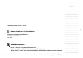 A Saúde de Adolescentes e Jovens - módulo básico
21
anotações
Que outras informações buscaria e por quê?
	 Aspectos Relevantes Identificados
Insegurança na construção da identidade de gênero
Insatisfação com a auto-imagem
Muda vocal
	 Abordagem/Conduta
–	Estimular o adolescente a falar sobre suas dúvidas e temores;
– Esclarecer a variabilidade do desenvolvimento puberal normal na adolescência;
– Agendar consulta na Unidade Básica de Saúde para avaliação do desenvolvimento puberal e continuidade do acompa-
nhamento.
 