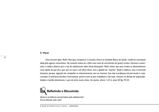22
A Saúde de Adolescentes e Jovens – módulo básico
2.a
Parte
Uma semana após, Pedro Henrique comparece à consulta clínica na Unidade Básica de Saúde, conforme orientação
dada pelo agente comunitário. Na consulta relata ser o filho mais novo de uma família de quatro irmãos. Durante a anam-
nese o médico observa que a voz do adolescente sofre várias flutuações. Pedro relata que seus irmãos se desenvolveram
mais rápido do que ele e que, por ser louro e de olhos claros, tem o apelido de “anjinho” desde a infância. Isso o incomoda
bastante, porque, segundo ele, atrapalha no relacionamento com as meninas. Sua mãe é professora de pré-escola e o pai,
contador. O ambiente familiar é harmonioso, porém como os pais trabalham o dia todo, insistem na divisão de responsabi-
lidades e tarefas domésticas, o que ele acha muito chato. Ao exame: altura 1,55 m, peso 50 Kg, P3 G3.
	
	 Refletindo e Discutindo
Quais os problemas apresentados pelo adolescente?
Como abordar este caso?
 