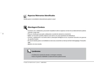 24
A Saúde de Adolescentes e Jovens – módulo básico
	 Aspectos Relevantes Identificados
Dúvidas quanto à normalidade do desenvolvimento puberal e sexual
	 Abordagem/Conduta
– Conversar com o adolescente, procurando tranqüilizá-lo sobre os aspectos normais do seu desenvolvimento puberal,
incluindo a muda vocal;
– Procurar a família para que ajude o adolescente no sentido de valorizá-lo e incentivá-lo;
– Refletir com ele sobre questões relativas à auto-estima e às novas experiências da adolescência;
– Orientar o adolescente e sua família sobre as alterações fisiológicas da voz, se possível ilustrando com gravuras
do aparelho fonador;
– No caso de dúvida quanto à normalidade da muda vocal, encaminhar ao Serviço de Otorrinolaringologia e Fonoaudio-
logia;
– Agendar uma nova consulta.
	 Lembretes
– O adolescente necessita de atenção e orientação constantes;
– Existe uma grande variabilidade no desenvolvimento puberal normal.
 