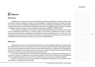 A Saúde de Adolescentes e Jovens - módulo básico
25
anotações
	 Resumo
Adolescência
A adolescência é um momento da vida humana caracterizado por profundas mudanças físicas, emocionais, mentais e sociais.
A puberdade é o fenômeno biológico que se refere às mudanças fisiológicas e morfológicas resultantes da reativação dos mecanis-
mos neuro-hormonais do eixo hipotalâmico-hipofisário-gonadal. As principais manifestações da puberdade são: o estirão puberal,
o desenvolvimento gonadal, o desenvolvimento dos órgãos de reprodução e das características sexuais secundárias, as mudanças
na composição corporal e no desenvolvimento dos sistemas e órgãos internos (MARSHALL; TANNER, 1986).
Ocorre uma grande variabilidade no tempo de início, duração e progressão do desenvolvimento puberal. Do mesmo modo,
ocorrem modificações nas relações sociais – na família, na escola e na comunidade. Os adolescentes vivenciam um processo
contínuo de busca de autonomia e independência. O amadurecimento emocional manifesta-se por um novo olhar para a vida,
acompanhado de um questionamento de valores até então aceitos. A interação dessas transformações no contexto da família,
da sociedade e do ambiente sociocultural culmina com a construção da identidade adulta.
Muda vocal
Na puberdade os caracteres sexuais secundários são definidos. A voz sofre modificações significativas em decorrência de
novos padrões hormonais. Há um aumento súbito no índice de crescimento e tamanho da laringe, principal órgão da fonação.
A muda vocal decorre desses novos níveis hormonais que, atuando sobre essa estrutura, a transformam em uma laringe adulta,
tendo como conseqüência um forte impacto vocal. A voz torna-se rouca e instável com várias flutuações. Pode-se ainda observar
pregas vocais edemaciadas, com alterações vasomotoras e hipotonia muscular.
Em sua maioria, as alterações de muda vocal representam situações funcionais, com fatores emocionais associados. Fun-
cionalmente é necessária uma adaptação às novas condições anatômicas. Todo processo é enfrentado com tranqüilidade pela
maioria dos adolescentes. Quando isto não ocorre temos as disfonias de muda, que requerem avaliação especializada.
Os desvios no processo da muda vocal podem também ser resultantes de causas orgânicas, como, por exemplo, defici-
ências auditivas ou alterações estruturais da laringe.
 