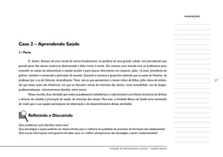 A Saúde de Adolescentes e Jovens - módulo básico
27
anotações
Caso 2 – Aprendendo Saúde
1.a
Parte
D. Selma, diretora de uma escola de ensino fundamental, na periferia de uma grande cidade, vem percebendo que
grande parte dos alunos mostra-se desmotivada e falta muito à escola. Ela convoca uma reunião com os professores para
entender as razões do absenteísmo e evasão escolar e para buscar alternativas em conjunto. Júlia, 16 anos, presidente do
grêmio, também é convocada a participar da reunião. Durante a conversa o grupo fica sabendo que as aulas de História, do
professor Jair, e as de Ciências, da professora Tânia, são as que apresentam o menor índice de faltas. Júlia, aluna de ambos,
diz que essas aulas são dinâmicas, em que se discutem temas de interesse dos alunos, como sexualidade, uso de drogas,
profissionalização, relacionamento familiar, entre outros.
Nessa reunião, ficou decidido que todos os professores trabalhariam a cada bimestre com blocos temáticos de direitos
e deveres do cidadão e promoção de saúde, de interesse dos alunos. Para isso, a Unidade Básica de Saúde seria contatada
de modo que a sua equipe participasse da elaboração e do desenvolvimento dessas atividades.
	
	 Refletindo e Discutindo
Que problemas você identifica neste caso?
Que estratégias e ações poderão ser desenvolvidas para a melhoria da qualidade do processo de formação dos adolescentes?
Que outras informações você gostaria de saber para um melhor planejamento das estratégias a serem implementadas?
 