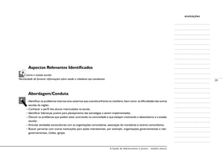 A Saúde de Adolescentes e Jovens - módulo básico
29
anotações
	 Aspectos Relevantes Identificados
Absenteísmo e evasão escolar
Necessidade de fornecer informações sobre saúde e cidadania aos estudantes
	
	 Abordagem/Conduta
– Identificar os problemas internos e/ou externos que a escola enfrenta no cotidiano, bem como as dificuldades das outras
escolas da região;
– Conhecer o perfil dos alunos matriculados na escola;
– Identificar lideranças juvenis para planejamento das estratégias a serem implementadas;
– Discutir os problemas que podem estar ocorrendo na comunidade e que estejam motivando o absenteísmo e a evasão
escolar;
– Articular atividades socioculturais com as organizações comunitárias: associação de moradores e centros comunitários;
– Buscar parcerias com outras instituições para ações intersetoriais, por exemplo, organizações governamentais e não-
governamentais, clubes, igrejas.
 