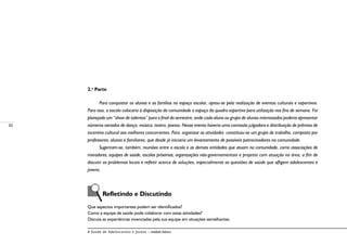 30
A Saúde de Adolescentes e Jovens – módulo básico
2.a
Parte
	
Para conquistar os alunos e as famílias no espaço escolar, optou-se pela realização de eventos culturais e esportivos.
Para isso, a escola colocaria à disposição da comunidade o espaço da quadra esportiva para utilização nos fins de semana. Foi
planejado um “show de talentos” para o final do semestre, onde cada aluno ou grupo de alunos interessados poderia apresentar
números variados de dança, música, teatro, poesia. Nesse evento haveria uma comissão julgadora e distribuição de prêmios de
incentivo cultural aos melhores concorrentes. Para organizar as atividades constituiu-se um grupo de trabalho, composto por
professores, alunos e familiares, que desde já iniciaria um levantamento de possíveis patrocinadores na comunidade.
Sugeriram-se, também, reuniões entre a escola e as demais entidades que atuam na comunidade, como associações de
moradores, equipes de saúde, escolas próximas, organizações não-governamentais e projetos com atuação na área, a fim de
discutir os problemas locais e refletir acerca de soluções, especialmente as questões de saúde que afligem adolescentes e
jovens.
	 Refletindo e Discutindo
Que aspectos importantes podem ser identificados?
Como a equipe de saúde pode colaborar com estas atividades?
Discuta as experiências vivenciadas pela sua equipe em situações semelhantes.
 