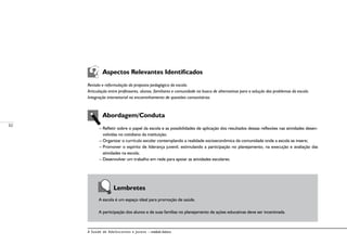 32
A Saúde de Adolescentes e Jovens – módulo básico
	 Aspectos Relevantes Identificados
Revisão e reformulação da proposta pedagógica da escola.
Articulação entre professores, alunos, familiares e comunidade na busca de alternativas para a solução dos problemas da escola.
Integração intersetorial no encaminhamento de questões comunitárias.
	 Abordagem/Conduta
– Refletir sobre o papel da escola e as possibilidades de aplicação dos resultados dessas reflexões nas atividades desen-
volvidas no cotidiano da instituição;
– Organizar o currículo escolar contemplando a realidade socioeconômica da comunidade onde a escola se insere;
– Promover o espírito de liderança juvenil, estimulando a participação no planejamento, na execução e avaliação das
atividades na escola;
– Desenvolver um trabalho em rede para apoiar as atividades escolares.
	
	 Lembretes
A escola é um espaço ideal para promoção de saúde.
A participação dos alunos e de suas famílias no planejamento de ações educativas deve ser incentivada.
 