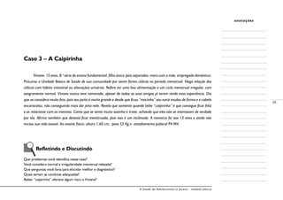 A Saúde de Adolescentes e Jovens - módulo básico
35
anotações
Caso 3 – A Caipirinha
Viviane, 15anos, 8.a
série do ensino fundamental, filha única, pais separados, mora com a mãe, empregada doméstica.
Procurou a Unidade Básica de Saúde de sua comunidade por sentir fortes cólicas no período menstrual. Nega relação das
cólicas com hábito intestinal ou alterações urinárias. Refere ter uma boa alimentação e um ciclo menstrual irregular, com
sangramento normal. Viviane nunca teve namorado, apesar de todas as suas amigas já terem vivido essa experiência. Diz
que se considera muito feia, pois seu peito é muito grande e desde que ficou “mocinha” seu nariz mudou de forma e o cabelo
encaracolou, não conseguindo mais dar jeito nele. Revela que somente quando bebe “caipirinha” é que consegue ficar feliz
e se relacionar com os meninos. Conta que se sente muito sozinha e triste, achando que eles não se interessam de verdade
por ela. Afirma também que detesta ficar menstruada, pois isso é um incômodo. A menarca foi aos 13 anos e ainda não
iniciou sua vida sexual. Ao exame físico: altura 1,60 cm, peso 55 Kg e estadiamento puberal P4 M4.
	 Refletindo e Discutindo
Que problemas você identifica nesse caso?
Você considera normal a irregularidade menstrual relatada?
Que perguntas você faria para elucidar melhor o diagnóstico?
Quais seriam as condutas adequadas?
Beber “caipirinha” oferece algum risco a Viviane?
 