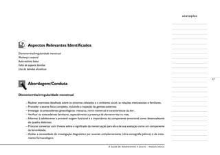 A Saúde de Adolescentes e Jovens - módulo básico
37
anotações
	 Aspectos Relevantes Identificados
Dismenorréia/Irregularidade menstrual
Mudança corporal
Auto-estima baixa
Falta de suporte familiar
Uso de bebidas alcoólicas
	 Abordagem/Conduta
Dismenorréia/irregularidade menstrual
– Realizar anamnese detalhada sobre os sintomas relatados e o ambiente social, as relações interpessoais e familiares;
– Proceder a exame físico completo, incluindo a inspeção de genitais externos;
– Investigar os antecedentes ginecológicos: menarca, ritmo menstrual e características da dor;
– Verificar os antecedentes familiares, especialmente a presença de dismenorréia na mãe;
– Informar à adolescente a provável origem funcional e a importância do componente emocional como desencadeante
do quadro doloroso;
– Procurar conversar com Viviane sobre o significado da menstruação para ela e de sua aceitação como um componente
da feminilidade;
– Avaliar a necessidade de investigação diagnóstica por exames complementares (ultra-sonografia pélvica) e de trata-
mento farmacológico.
 