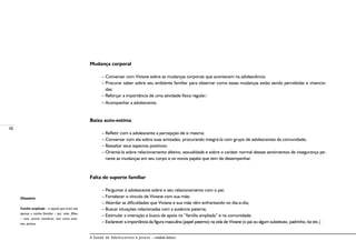 38
A Saúde de Adolescentes e Jovens – módulo básico
Mudança corporal
– Conversar com Viviane sobre as mudanças corporais que acontecem na adolescência;
– Procurar saber sobre seu ambiente familiar para observar como essas mudanças estão sendo percebidas e vivencia-
das;
– Reforçar a importância de uma atividade física regular;
– Acompanhar a adolescente.
Baixa auto-estima
– Refletir com a adolescente a percepção de si mesma;
– Conversar com ela sobre suas amizades, procurando integrá-la com grupo de adolescentes da comunidade;
– Ressaltar seus aspectos positivos;
– Orientá-la sobre relacionamento afetivo, sexualidade e sobre o caráter normal desses sentimentos de insegurança pe-
rante as mudanças em seu corpo e os novos papéis que tem de desempenhar.
Falta de suporte familiar
– Perguntar à adolescente sobre o seu relacionamento com o pai;
– Fortalecer o vínculo de Viviane com sua mãe;
– Abordar as dificuldades que Viviane e sua mãe vêm enfrentando no dia-a-dia;
– Buscar situações relacionadas com a ausência paterna;
– Estimular a interação e busca de apoio na “família ampliada” e na comunidade;
– Esclarecer a importância da figura masculina (papel paterno) na vida de Viviane (o pai ou algum substituto, padrinho, tio etc.)
Glossário
Família ampliada – é aquela que inclui não
apenas o núcleo familiar – pai, mãe, filhos
– mas, outros membros, tais como avós,
tios, primos.
 