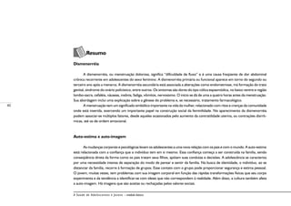 40
A Saúde de Adolescentes e Jovens – módulo básico
	
Resumo
Dismenorréia
A dismenorréia, ou menstruação dolorosa, significa “dificuldade de fluxo” e é uma causa freqüente de dor abdominal
crônica recorrente em adolescentes do sexo feminino. A dismenorréia primária ou funcional aparece em torno do segundo ou
terceiro ano após a menarca. A dismenorréia secundária está associada a alterações como endometriose, má formação do trato
genital, síndrome do ovário policístico, entre outros. Os sintomas são dores do tipo cólica espasmódica, no baixo ventre e região
lombo-sacra, cefaléia, náuseas, insônia, fadiga, vômitos, nervosismo. O início se dá de uma a quatro horas antes da menstruação.
Sua abordagem inclui uma explicação sobre a gênese do problema e, se necessário, tratamento farmacológico.
A menstruação tem um significado simbólico importante na vida da mulher, relacionado com ritos e crenças da comunidade
onde está inserida, exercendo um importante papel na construção social da feminilidade. No aparecimento da dismenorréia
podem associar-se múltiplos fatores, desde aqueles ocasionados pelo aumento da contratilidade uterina, ou contrações disrrít-
micas, até os de ordem emocional.
Auto-estima e auto-imagem
As mudanças corporais e psicológicas levam os adolescentes a uma nova relação com os pais e com o mundo. A auto-estima
está relacionada com a confiança que o indivíduo tem em si mesmo. Essa confiança começa a ser construída na família, sendo
conseqüência direta da forma como os pais tratam seus filhos, apóiam suas condutas e decisões. A adolescência se caracteriza
por uma necessidade intensa de separação do modo de pensar e sentir da família. Na busca de identidade, o indivíduo, ao se
distanciar da família, recorre à formação de grupos. Esse contato com o grupo pode proporcionar segurança e estima pessoal.
O jovem, muitas vezes, tem problemas com sua imagem corporal em função das rápidas transformações físicas que seu corpo
experimenta e da tendência a identificar-se com ideais que não correspondem à realidade. Além disso, a cultura também afeta
a auto-imagem. Há imagens que são aceitas ou rechaçadas pelos valores sociais.
 