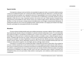 A Saúde de Adolescentes e Jovens - módulo básico
41
anotações
Suporte familiar
A interação das mudanças na estrutura familiar e da necessidade do ingresso da mulher no mercado de trabalho aumentou
o tempo que os adolescentes passam sem a presença dos adultos, especialmente dos pais. Dessa forma, o processo de amadu-
recimento que deveria ser gradual, com a aquisição de autonomia e responsabilidade, ocorre de forma abrupta. Além disso, o
distanciamento dos pais torna-se um fato, limitando a comunicação entre os adolescentes e suas famílias. Quando os pais são
separados e a filha mora com a mãe, é importante incentivar o seu convívio com o pai. O afeto masculino é necessário para o
desenvolvimento da feminilidade da mulher. Estudos mostram que a ausência da figura paterna, afetivamente presente na vida
dos filhos, é um fator de risco para a iniciação precoce de atividade sexual, uso de drogas e comportamentos delinqüentes. O
profissional de saúde tem como uma de suas atividades perceber a dinâmica familiar e criar espaços para fortalecer essa relação,
buscando a participação de outras pessoas da família e da comunidade.
Alcoolismo
O consumo abusivo de bebida alcoólica pode causar problemas psicossociais, emocionais e orgânicos. Deve-se ressaltar que o
álcool responde pelos elevados índices de mortalidade em acidentes envolvendo adolescentes e jovens. O uso de álcool pelos
pais e grupos de amigos é o principal fator de influência para o consumo entre os jovens. É comum a ingestão simultânea de
várias drogas. Os motivos que levam um adolescente a beber vão desde a curiosidade, o prazer, o desejo de esquecer seus pro-
blemas, à vontade de agir de acordo com o grupo. O álcool provoca inicialmente sensação de bem-estar, euforia, desinibição,
diminuição da ansiedade e da tristeza. Dependendo do volume ingerido pode haver distúrbio psicomotor, embotamento dos
sentidos, tonturas, náuseas, vômitos, desidratação e até levar ao coma. O uso contínuo de bebidas alcoólicas pode causar vício
e lesões em várias partes do organismo, tais como fígado, pâncreas, estômago, sistema nervoso.
O alcoolismo é uma doença que se manifesta pela adição ou dependência de etanol ou álcool etílico. Essa condição faz
com que o indivíduo necessite de um certo volume de etanol na corrente sangüínea para poder executar tarefas. Outro sin-
toma comum é a perda da memória. O tratamento do alcoolismo é complicado porque primeiro o indivíduo deve reconhecer
seu problema, o que geralmente não ocorre. Os grupos de apoio (por exemplo, Alcoólicos Anônimos) podem ser de grande
ajuda porque ali se estabelece uma relação de auxílio mútuo e de maior conhecimento sobre a doença. O alcoolismo tem
conseqüências físicas, tais como pancreatite e lesão cerebral, e sociais graves, como acidentes, suicídio, abuso de menores
e assassinatos.
 