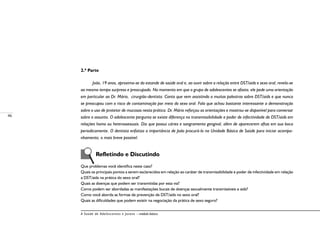 46
A Saúde de Adolescentes e Jovens – módulo básico
2.ª Parte
João, 19 anos, aproxima-se do estande de saúde oral e, ao ouvir sobre a relação entre DST/aids e sexo oral, revela-se
ao mesmo tempo surpreso e preocupado. No momento em que o grupo de adolescentes se afasta, ele pede uma orientação
em particular ao Dr. Mário, cirurgião-dentista. Conta que vem assistindo a muitas palestras sobre DST/aids e que nunca
se preocupou com o risco de contaminação por meio do sexo oral. Fala que achou bastante interessante a demonstração
sobre o uso de protetor de mucosas nesta prática. Dr. Mário reforçou as orientações e mostrou-se disponível para conversar
sobre o assunto. O adolescente pergunta se existe diferença na transmissibilidade e poder de infectividade de DST/aids em
relações homo ou heterossexuais. Diz que possui cáries e sangramento gengival, além de aparecerem aftas em sua boca
periodicamente. O dentista enfatiza a importância de João procurá-lo na Unidade Básica de Saúde para iniciar acompa-
nhamento, o mais breve possível.
Refletindo e Discutindo
Que problemas você identifica neste caso?
Quais os principais pontos a serem esclarecidos em relação ao caráter de transmissibilidade e poder de infectividade em relação
a DST/aids na prática do sexo oral?
Quais as doenças que podem ser transmitidas por esta via?
Como podem ser abordadas as manifestações bucais de doenças sexualmente transmissíveis e aids?
Como você aborda as formas de prevenção de DST/aids no sexo oral?
Quais as dificuldades que podem existir na negociação da prática de sexo seguro?
 