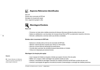 48
A Saúde de Adolescentes e Jovens – módulo básico
Aspectos Relevantes Identificados
Sexo oral
Dúvidas sobre transmissão de DST/aids
Abordagem da situação pela equipe
Cárie, sangramento gengival e aftas
Abordagem/Conduta
Sexo oral
– Conversar com João sobre medidas preventivas de doenças infecciosas advindas da prática de sexo oral;
– Explicar ao adolescente o uso de protetor de mucosas do tipo filme de PVC ou preservativo masculino e feminino;
– Estimular o adolescente a conversar sobre suas dúvidas e ansiedades.
Dúvidas sobre transmissão de DST/aids
– Esclarecer as dúvidas sobre as formas de transmissão de DST/aids;
– Oferecer material educativo impresso para reforçar as informações;
– Informar os locais oficiais de distribuição de preservativos;
–	Convidar João a participar das atividades de grupo desenvolvidas na Unidade;
–	Colocar-se à disposição para esclarecimentos.
Abordagem da situação pela equipe
– Levar à equipe da Unidade as situações e dúvidas que surgiram durante a feira de saúde;
– Refletir com a equipe a melhor abordagem das questões trazidas por João;
– Enfatizar a necessidade de abordagem sistemática de medidas preventivas de DST/aids na prática de sexo oral;
– Incentivar a participação dos agentes comunitários de saúde na sistematização e orientação das medidas preventivas.
Glossário
SIA – Sistema Informático do Adolescente
-modelo de prontuário informatizado de
atenção integral ao adolescente.
 