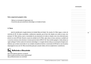 A Saúde de Adolescentes e Jovens - módulo básico
49
anotações
Cárie, sangramento gengival e aftas
– Reforçar as orientações de higienização oral;
– Encaminhar João para atendimento odontológico na Unidade de Saúde.
3.ª Parte
João foi atendido pelo cirurgião-dentista da Unidade Básica de Saúde. Na consulta, Dr. Mário seguiu o roteiro de
anamnese do SIA. No tópico sexualidade, o adolescente respondeu que já havia tido relações com ambos os sexos, sem
proteção. Dr. Mário alertou-o para a necessidade de usar preservativo em todas as relações como única alternativa para
prevenir-se contra DST/aids. Durante o exame da cavidade oral, Dr. Mário, após colocar as luvas, examinou a cavidade oral
e encontrou inúmeras cáries dentárias e inclusive perda de dente (CPO-D=8). Havia também gengivite e lesões aftosas na
região sublingual. Foi feito o plano de tratamento odontológico e o cirurgião-dentista reforçou as orientações de higiene oral.
Enfatizou que as lesões encontradas em sua cavidade oral poderiam facilitar a transmissão de DST/aids no caso de prática
desprotegida de sexo oral. Dr. Mário encaminhou João para consulta médica a fim de complementar o atendimento.
Refletindo e Discutindo
Que novos aspectos aparecem na história?
Quais as ações prioritárias a serem desenvolvidas?
Que profissionais devem ser envolvidos?
 