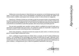 5
Apresentação
Adolescentes e jovens são pessoas em desenvolvimento que representam as mais elevadas esperanças de toda
nação e, ao mesmo tempo, trazem à tona as vulnerabilidades e contradições de cada sociedade. São cidadãos cujos
direitos à saúde, à cidadania, à participação social, à educação, ao lazer e à cultura precisam ser assegurados.
Dessa forma, o Ministério da Saúde tem priorizado as ações de promoção de saúde e de participação juvenil,
buscando o fortalecimento dos fatores protetores que possibilitarão a promoção de um bem-estar físico, mental, social
e espiritual, garantindo-lhes qualidade de vida, ao mesmo tempo em que desenvolve ações preventivas de agravos e
de atendimento às necessidades de saúde dessa população, dentro dos princípios preconizados pelo SUS.
Para que essas necessidades sejam atendidas, é preciso melhorar a qualidade dos serviços de saúde, para o
atendimento às especificidades desse grupo etário, com profissionais capazes de compreender a importância das
dimensões econômica, social e cultural que permeiam a vida desse grupo.
Dentro dessa perspectiva, a educação permanente das equipes de saúde constitui um elemento-chave para
garantir a atenção integral a adolescentes e jovens.
Assim, a publicação da segunda edição dos módulos: básico e avançado, do título “A saúde de Adolescentes
e Jovens – uma metodologia de auto-aprendizagem para equipes de atenção básica de saúde”, elaborados a partir
de estudos de casos do contexto da saúde de adolescentes e jovens, é um compromisso do Ministério da Saúde em
contribuir para a formação dos profissionais de saúde que atuam na atenção básica, garantindo-lhes subsídios para sua
prática cotidiana, e, conseqüentemente, para a melhoria da qualidade do atendimento e dos serviços.
JOSÉ GOMES TEMPORÃO
Ministro de Estado de Saúde
 