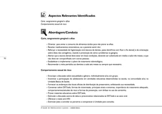 50
A Saúde de Adolescentes e Jovens – módulo básico
Aspectos Relevantes Identificados
Cárie, sangramento gengival e aftas
Comportamento sexual de risco
Abordagem/Conduta
Cárie, sangramento gengival e aftas
– Orientar para evitar o consumo de alimentos ácidos para não piorar as aftas;
– Receitar medicamentos sintomáticos, se o paciente sentir dor;
– Reforçar a necessidade de higienização oral (escova de dentes, pasta dentifrícia com flúor e fio dental) e de orientação
sobre dieta não cariogênica, visando à prevenção de cárie e problemas na gengiva;
– Alertar que a escova dental deve estar em boas condições, devendo ser substituída em média a cada três meses, e que
não deve ser compartilhada com outras pessoas;
– Estabelecer e implementar o plano de tratamento odontológico;
– Recomendar a visita periódica ao dentista a cada seis meses ou sempre que necessário.
Comportamento sexual de risco
– Encorajar a discussão sobre sexualidade e gênero, individualmente e/ou em grupo;
– Incentivar a participação do adolescente em atividades educativas desenvolvidas na escola, na comunidade e/ou na
Unidade Básica de Saúde;
– Fornecer os endereços dos locais oficiais de distribuição de preservativo, enfatizando sua necessidade;
– Conversar sobre DST/aids, formas de transmissão, principais sinais e sintomas, importância do tratamento adequado,
comportamentos/atitudes de risco e formas de prevenção, com ênfase no uso de camisinha;
– Prover materiais educativos sobre DST/aids;
– Estimular a discussão acerca de tabus e preconceitos relacionados às DST/aids e ao sexo oral;
– Oferecer o teste anti-HIV;
– Estimular João a convidar os parceiros a comparecer à Unidade para consulta;
 