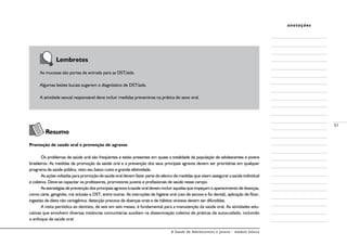 A Saúde de Adolescentes e Jovens - módulo básico
51
anotações
Lembretes
As mucosas são portas de entrada para as DST/aids.
Algumas lesões bucais sugerem o diagnóstico de DST/aids.
A atividade sexual responsável deve incluir medidas preventivas na prática do sexo oral.
Resumo
Promoção de saúde oral e prevenção de agravos
Os problemas de saúde oral são freqüentes e estão presentes em quase a totalidade da população de adolescentes e jovens
brasileiros. As medidas de promoção da saúde oral e a prevenção dos seus principais agravos devem ser prioritárias em qualquer
programa de saúde pública, visto seu baixo custo e grande efetividade.
As ações voltadas para promoção de saúde oral devem fazer parte do elenco de medidas que visem assegurar a saúde individual
e coletiva. Deve-se capacitar os professores, promotores juvenis e profissionais de saúde nesse campo.
As estratégias de prevenção dos principais agravos à saúde oral devem incluir aquelas que impeçam o aparecimento de doenças,
como cárie, gengivite, má oclusão e DST, entre outras. As instruções de higiene oral (uso de escova e fio dental), aplicação de flúor,
ingestão de dieta não cariogênica, detecção precoce de doenças orais e de hábitos viciosos devem ser difundidas.
A visita periódica ao dentista, de seis em seis meses, é fundamental para a manutenção da saúde oral. As atividades edu-
cativas que envolvem diversas instâncias comunitárias auxiliam na disseminação coletiva de práticas de autocuidado, incluindo
o enfoque de saúde oral.
 