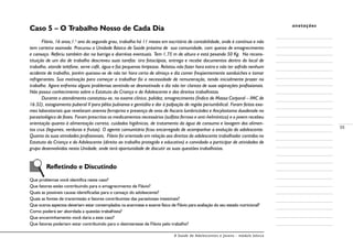 A Saúde de Adolescentes e Jovens - módulo básico
55
anotações
Caso 5 – O Trabalho Nosso de Cada Dia
Flávio, 16 anos,1.o
ano do segundo grau, trabalha há 11 meses em escritório de contabilidade, onde é contínuo e não
tem carteira assinada. Procurou a Unidade Básica de Saúde próxima de sua comunidade, com queixa de emagrecimento
e cansaço. Referiu também dor na barriga e diarréias eventuais. Tem 1,75 m de altura e está pesando 50 Kg. Na recons-
tituição de um dia de trabalho descreveu suas tarefas: tira fotocópias, entrega e recebe documentos dentro do local de
trabalho, atende telefone, serve café, água e faz pequenas limpezas. Relatou não fazer hora extra e não ter sofrido nenhum
acidente de trabalho, porém queixou-se de não ter hora certa de almoço e diz comer freqüentemente sanduíches e tomar
refrigerantes. Sua motivação para começar a trabalhar foi a necessidade de remuneração, tendo inicialmente prazer no
trabalho. Agora enfrenta alguns problemas sentindo-se desmotivado e diz não ter clareza de suas aspirações profissionais.
Não possui conhecimento sobre o Estatuto da Criança e do Adolescente e dos direitos trabalhistas.
Durante o atendimento constatou-se, no exame clínico, palidez, emagrecimento (Índice de Massa Corporal – IMC de
16.32), estagiamento puberal V para pêlos pubianos e genitália e dor à palpação de região periumbilical. Foram feitos exa-
mes laboratoriais que revelaram anemia ferropriva e presença de ovos de Ascaris lumbricóides e Ancylostoma duodenale no
parasitológico de fezes. Foram prescritos os medicamentos necessários (sulfato ferroso e anti-helmíntico) e o jovem recebeu
orientação quanto à alimentação correta, cuidados higiênicos, de tratamento da água de consumo e lavagem dos alimen-
tos crus (legumes, verduras e frutas). O agente comunitário ficou encarregado de acompanhar a evolução do adolescente.
Quanto às suas atividades profissionais, Flávio foi orientado em relação aos direitos do adolescente trabalhador contidos no
Estatuto da Criança e do Adolescente (direito ao trabalho protegido e educativo) e convidado a participar de atividades de
grupo desenvolvidas nesta Unidade, onde terá oportunidade de discutir as suas questões trabalhistas.
	 Refletindo e Discutindo
Que problemas você identifica neste caso?
Que fatores estão contribuindo para o emagrecimento de Flávio?
Quais as possíveis causas identificadas para o cansaço do adolescente?
Quais as fontes de transmissão e fatores contribuintes das parasitoses intestinais?
Que outros aspectos deveriam estar contemplados na anamnese e exame físico de Flávio para avaliação do seu estado nutricional?
Como poderá ser abordada a questão trabalhista?
Que encaminhamento você daria a este caso?
Que fatores poderiam estar contribuindo para o desinteresse de Flávio pelo trabalho?
 
