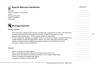 A Saúde de Adolescentes e Jovens - módulo básico
57
anotações	 Aspectos Relevantes Identificados
Desnutrição
Verminose (ascaridíase e ancilostomíase)
Anemia
Alimentação inadequada
Problemas trabalhistas
Desmotivação
	 Abordagem/Conduta
Nutrição inadequada
–	Avaliar clinicamente o adolescente pela anamnese (com dados atuais e pregressos do crescimento e desenvolvimento),
percepção da dinâmica familiar e exame físico para verificação do estado de saúde geral e nutricional;
–	Utilizar os gráficos de peso e altura – NCHS e avaliação do índice de massa corporal;
–	Orientar o adolescente, respeitando sua realidade econômica e sociocultural, para adotar um padrão alimentar mais
saudável, utilizando uma dieta balanceada (legumes, verduras, carne, peixe, frango, grãos e derivados do leite);
– Enfatizar a importância de horário definido para as principais refeições e de não as substituir por lanches;
– Acompanhar o estado nutricional do adolescente.
Verminoses
– Enfatizar a importância de hábitos higiênicos;
– Tratar as verminoses encontradas e repetir o exame de fezes, para controle de cura;
– Orientar quanto aos cuidados com os alimentos, que devem ser bem lavados e acondicionados;
– Enfatizar a importância da qualidade da água ingerida;
– Acompanhar a evolução do problema detectado.
 