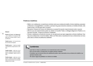 58
A Saúde de Adolescentes e Jovens – módulo básico
Problemas trabalhistas
– Refletir com o adolescente, no atendimento individual, sobre suas condições de trabalho, direitos trabalhistas, aspirações
profissionais e empregabilidade, e convidá-lo a participar dos grupos educativos existentes na Unidade de Saúde, onde
poderá propor uma discussão sobre a temática;
– Apresentar o Estatuto da Criança e do Adolescente, se possível fornecendo material educativo sobre o assunto;
– Informar que mais esclarecimentos podem ser obtidos no Conselho Tutelar, na Delegacia Regional do Trabalho ou na
Secretaria de Saúde – Programa de Saúde do Trabalhador;
– Orientar o adolescente no sentido de conversar com seu patrão para que sejam assegurados os direitos trabalhistas. Caso
haja outros adolescentes no local de trabalho, refletir com Flávio sobre a importância de trocar conhecimentos com seus
pares sobre os direitos do adolescente trabalhador.
	 Lembretes
– Lavar bem as mãos e os alimentos crus é essencial para evitar verminoses.
– Para uma boa saúde, é fundamental uma higiene pessoal cuidadosa.
– Considerar que os sintomas físicos do adolescente podem estar associados ao seu ambiente de trabalho e ao
estresse inerente a este.
– Ter acesso à água de qualidade é um direito do cidadão.
Glossário
Estatuto da Criança e do Adolescente
– Lei n.º 8.069, de 13 de julho de 1990.
Dispõe sobre a proteção integral à criança e
ao adolescente.
Trabalho noturno – de 22 horas de um dia
até cinco horas do dia seguinte
Trabalho penoso – é aquele que impede
o desenvolvimento biopsicossocial do indi-
víduo.
Trabalho insalubre – aquele que, por sua
natureza, condições ou método de trabalho,
expõe os empregados a agentes nocivos à
saúde.
Trabalho perigoso – aquele que, por sua
natureza, condições ou método de trabalho,
implica contato permanente com acentuadas
condições de risco à saúde.
 