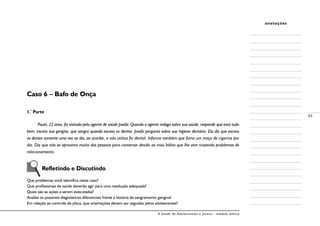 A Saúde de Adolescentes e Jovens - módulo básico
63
anotações
Caso 6 – Bafo de Onça
1.ª
Parte
Paula, 22 anos, foi visitada pela agente de saúde Josefa. Quando a agente indaga sobre sua saúde, responde que está tudo
bem, exceto sua gengiva, que sangra quando escova os dentes. Josefa pergunta sobre sua higiene dentária. Ela diz que escova
os dentes somente uma vez ao dia, ao acordar, e não utiliza fio dental. Informa também que fuma um maço de cigarros por
dia. Diz que não se aproxima muito das pessoas para conversar devido ao mau hálito que lhe vem trazendo problemas de
relacionamento.
Refletindo e Discutindo
Que problemas você identifica neste caso?
Que profissionais de saúde deverão agir para uma resolução adequada?
Quais são as ações a serem executadas?
Analise os possíveis diagnósticos diferenciais frente à história de sangramento gengival.
Em relação ao controle de placa, que orientações devem ser seguidas pelos adolescentes?
 