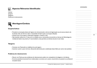 A Saúde de Adolescentes e Jovens - módulo básico
65
anotações
	 Aspectos Relevantes Identificados
Halitose
Gengivite
Tabagismo
Problemas de relacionamento
	 Abordagem/Conduta
Gengivite/halitose
– Proceder às orientações básicas de higiene oral, demonstrando a técnica de higienização (uso da escova dental e do
fio dental), além de informar sobre a necessidade de fazê-la após as principais refeições;
– Orientar que o fumo agrava a inflamação da gengiva, irritando-a mais;
– Não havendo melhora em 15 dias com os cuidados acima, recomenda-se encaminhar ao Serviço de Odontologia da
Unidade de Saúde mais próxima. É recomendável a visita periódica ao dentista de seis em seis meses.
Tabagismo
– Conversar com Paula sobre os malefícios do uso de cigarro;
– Incentivar a jovem a parar de fumar, oferecendo alternativas para a substituição desse hábito por outros mais saudáveis.
Problemas de relacionamento
– Discutir com Paula que seus problemas de relacionamento podem ser conseqüência do tabagismo e da halitose;
– Se outras questões emocionais forem evidenciadas na conversa com a jovem, encaminhá-la, se possível, ao profissional
de saúde mental.
 