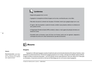 66
A Saúde de Adolescentes e Jovens – módulo básico
	 	 Lembretes
–	Sangramento gengival não é normal.
–	A gengivite é conseqüência de falta de higiene oral correta, contribuindo para o mau hálito.
–	Não deixar de escovar os dentes nem de passar o fio dental, mesmo que a gengiva sangre com o uso.
–	O cigarro, além de prejudicar a saúde do fumante, também causa prejuízos coletivos no ambiente em
que a pessoa convive.
–	A Organização Mundial da Saúde (OMS) considera o tabaco o maior agente de poluição doméstica am-
biental do mundo.
–	Aconselhe todos os fumantes a parar de fumar com firmeza, porém sem ser agressivo, adaptando a
orientação de acordo com a fase motivacional em que eles se encontram.
	
Resumo
Gengivite
A gengivite é a inflamação da gengiva causada principalmente pelo acúmulo de placa bacteriana (formada por bactérias, restos
alimentares e produtos bacterianos). Clinicamente a gengiva apresenta-se com inchaço, coloração avermelhada e aspecto brilhante.
A higiene oral feita corretamente (escovação + uso do fio dental) remove a placa bacteriana. Caso não melhore em 15 dias após
as orientações, é importante encaminhar ao Serviço de Odontologia para ver se há outras causas da gengivite.
Glossário
Placa bacteriana dental – massa incolor e
aderente, composta por bactérias, metabó-
litos e restos alimentares que se depositam
sobre a superfície dos dentes.
 